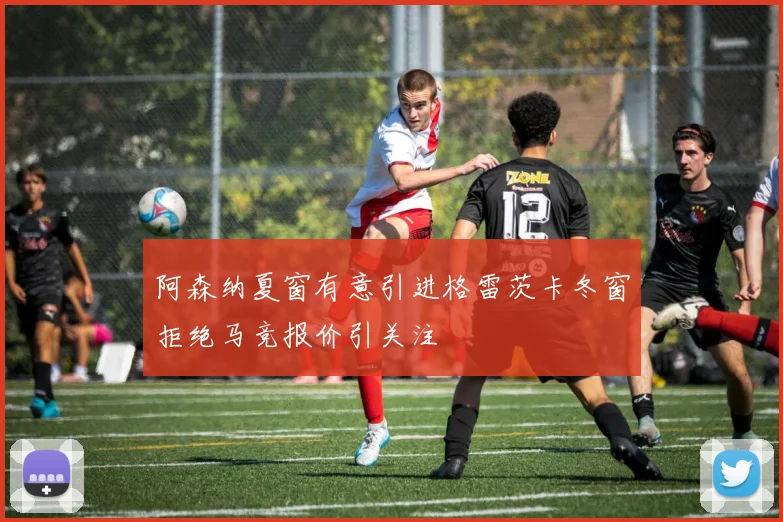 阿森纳夏窗有意引进格雷茨卡冬窗拒绝马竞报价引关注