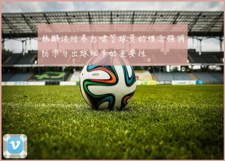 韩鹏谈培养彭啸等球员的理念强调防守与出球细节的重要性