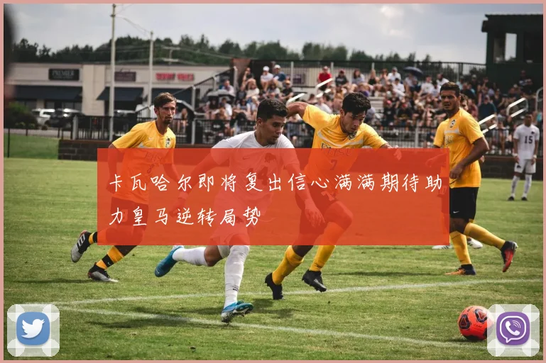 卡瓦哈尔即将复出信心满满期待助力皇马逆转局势