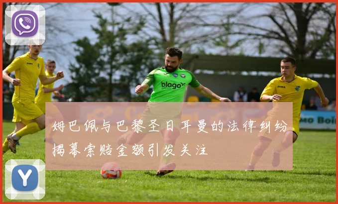 姆巴佩与巴黎圣日耳曼的法律纠纷揭幕索赔金额引发关注