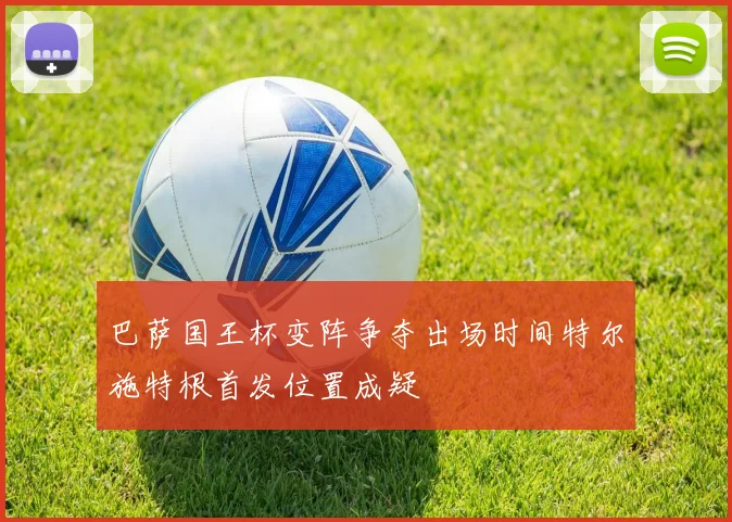 巴萨国王杯变阵争夺出场时间特尔施特根首发位置成疑