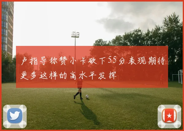 卢指导称赞小卡砍下55分表现期待更多这样的高水平发挥