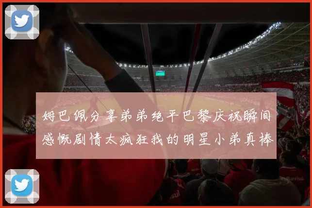 姆巴佩分享弟弟绝平巴黎庆祝瞬间感慨剧情太疯狂我的明星小弟真棒