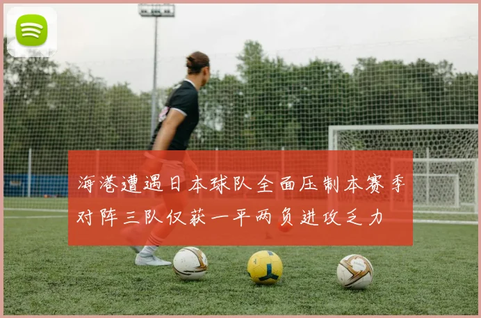 海港遭遇日本球队全面压制本赛季对阵三队仅获一平两负进攻乏力