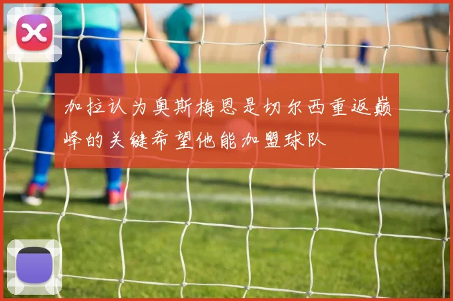 加拉认为奥斯梅恩是切尔西重返巅峰的关键希望他能加盟球队
