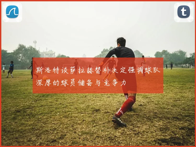 斯洛特谈萨拉赫替补决定强调球队深厚的球员储备与竞争力