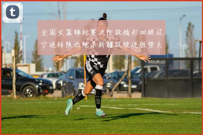 全国女篮锦标赛次阶段精彩回顾辽宁逆转陕西绝杀新疆延续连胜势头
