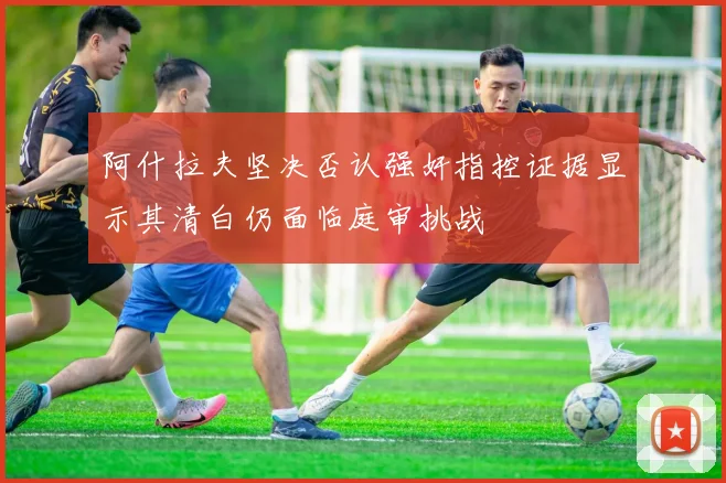 阿什拉夫坚决否认强奸指控证据显示其清白仍面临庭审挑战