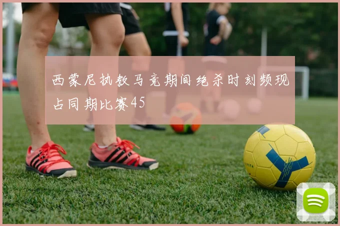 西蒙尼执教马竞期间绝杀时刻频现占同期比赛45