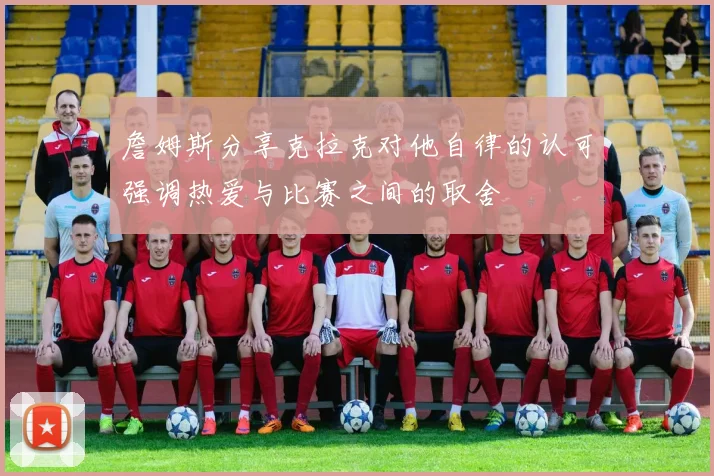 詹姆斯分享克拉克对他自律的认可强调热爱与比赛之间的取舍