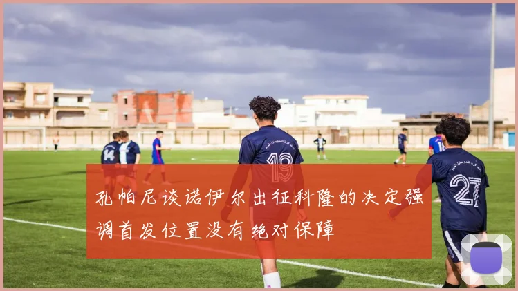 孔帕尼谈诺伊尔出征科隆的决定强调首发位置没有绝对保障