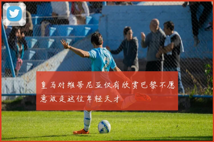 皇马对维蒂尼亚仅有欣赏巴黎不愿意放走这位年轻天才