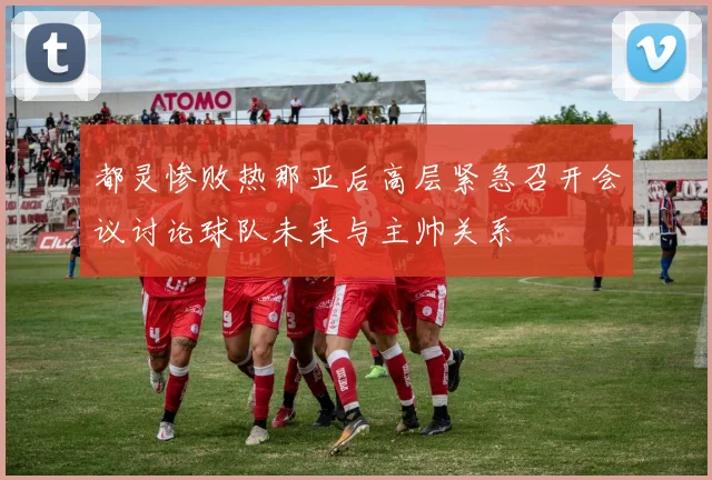 都灵惨败热那亚后高层紧急召开会议讨论球队未来与主帅关系