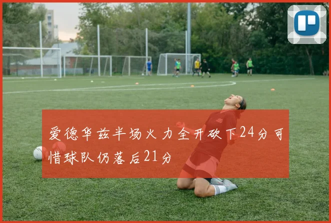 爱德华兹半场火力全开砍下24分可惜球队仍落后21分