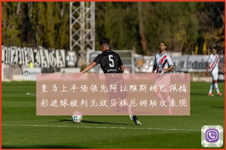 皇马上半场领先阿拉维斯姆巴佩精彩进球被判无效贝林厄姆助攻表现抢眼