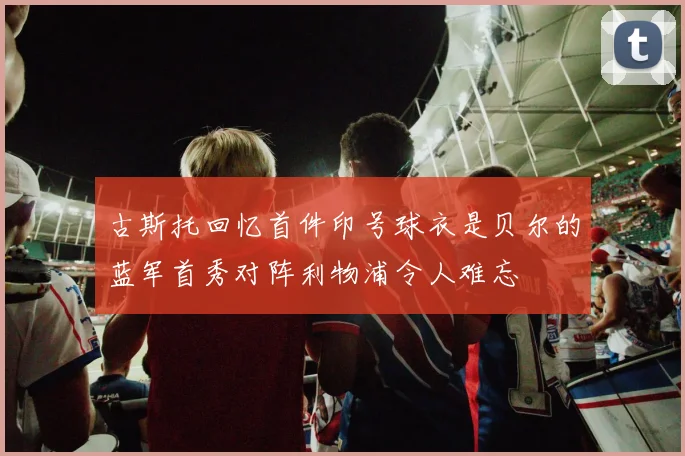 古斯托回忆首件印号球衣是贝尔的蓝军首秀对阵利物浦令人难忘