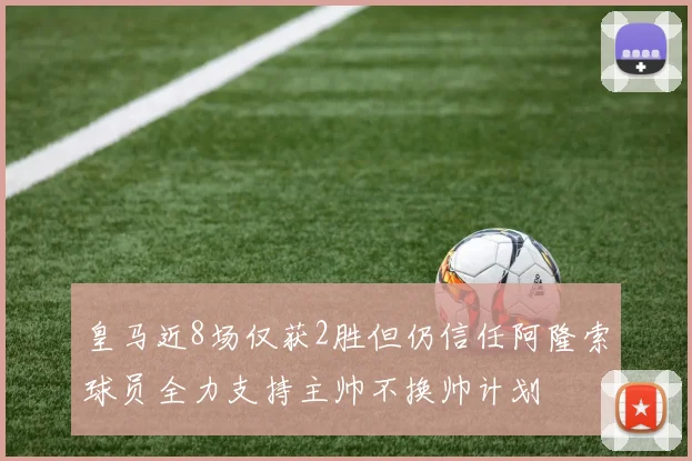 皇马近8场仅获2胜但仍信任阿隆索球员全力支持主帅不换帅计划