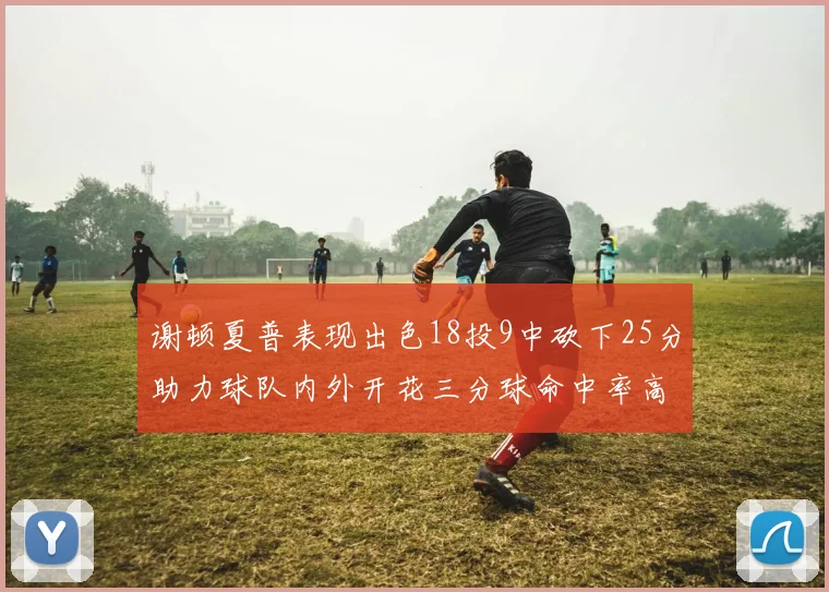 谢顿夏普表现出色18投9中砍下25分助力球队内外开花三分球命中率高达50