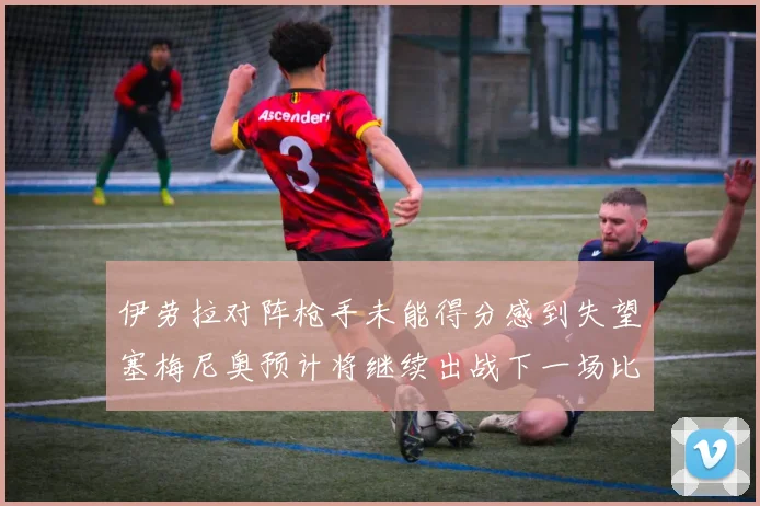 伊劳拉对阵枪手未能得分感到失望塞梅尼奥预计将继续出战下一场比赛
