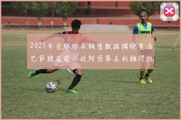 2025年全球球衣销售数据揭晓皇马巴萨稳居前二迈阿密第五利雅得胜利第十