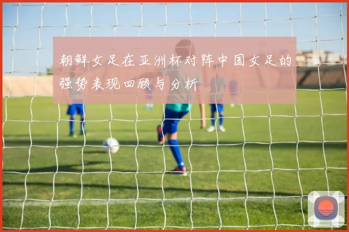 朝鲜女足在亚洲杯对阵中国女足的强势表现回顾与分析