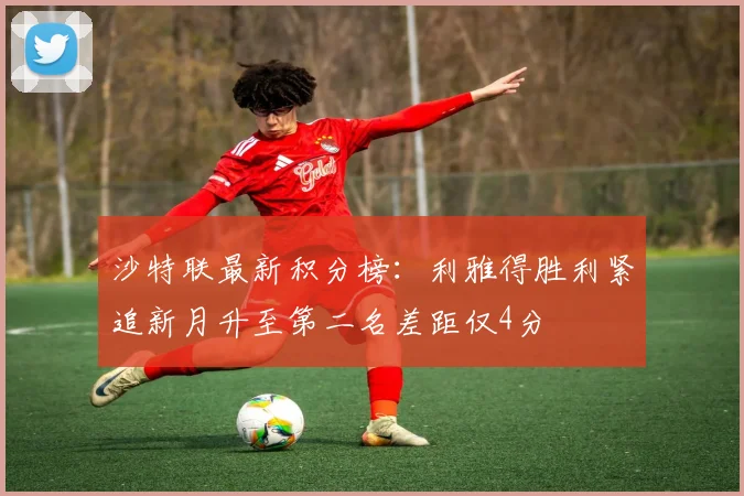 沙特联最新积分榜：利雅得胜利紧追新月升至第二名差距仅4分