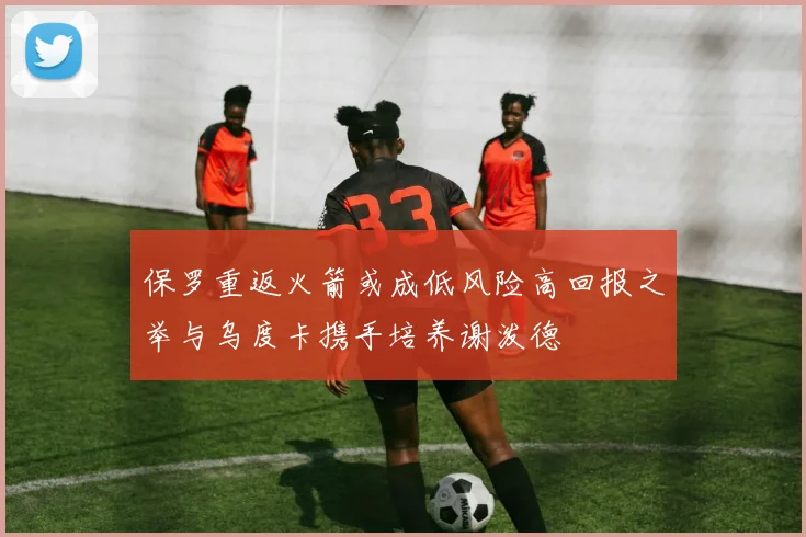 保罗重返火箭或成低风险高回报之举与乌度卡携手培养谢泼德