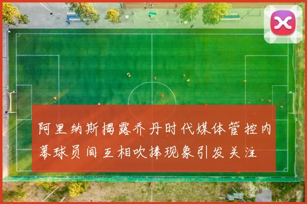 阿里纳斯揭露乔丹时代媒体管控内幕球员间互相吹捧现象引发关注
