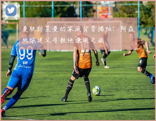 曼联新星曼的家庭背景揭秘：阿森纳球迷父母教他谦逊之道