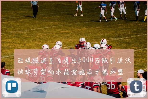 西媒报道皇马愿出6000万欧引进沃顿球员需向水晶宫施压才能加盟