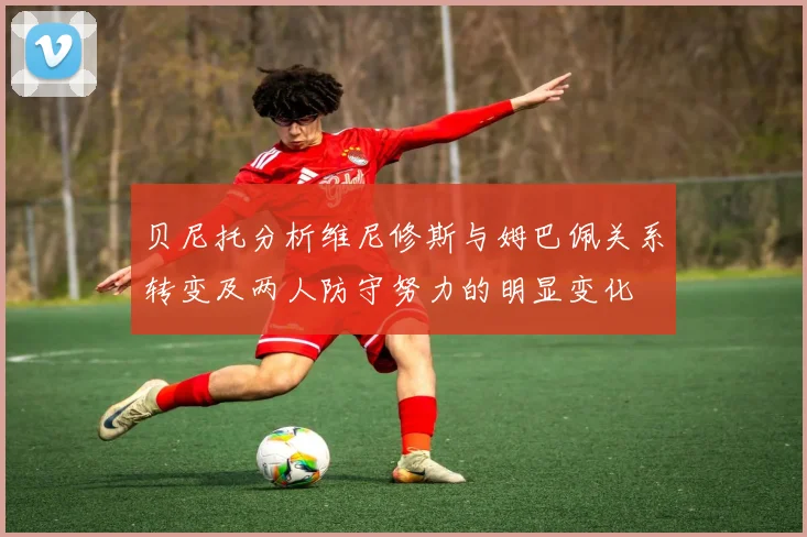 贝尼托分析维尼修斯与姆巴佩关系转变及两人防守努力的明显变化
