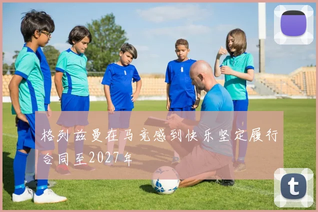 格列兹曼在马竞感到快乐坚定履行合同至2027年
