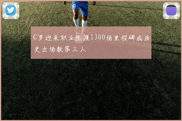 C罗迎来职业生涯1300场里程碑成历史出场数第三人