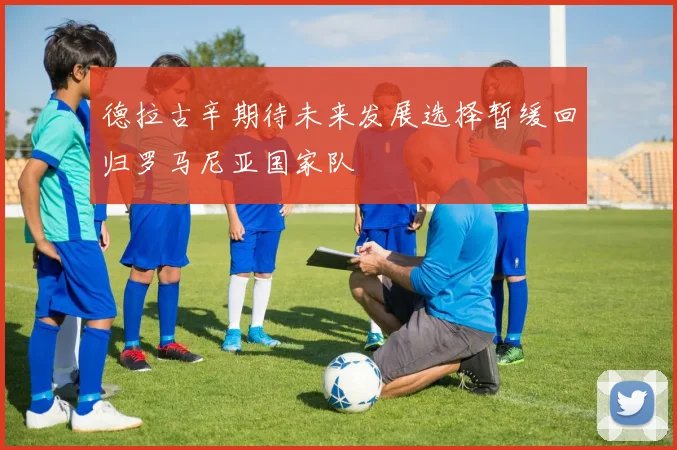 德拉古辛期待未来发展选择暂缓回归罗马尼亚国家队
