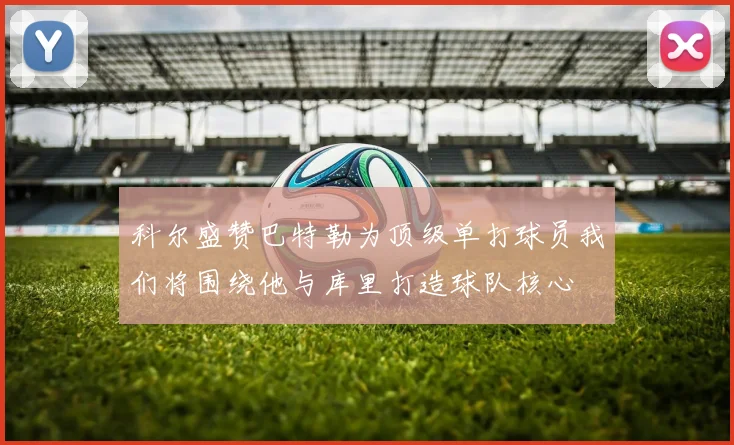 科尔盛赞巴特勒为顶级单打球员我们将围绕他与库里打造球队核心