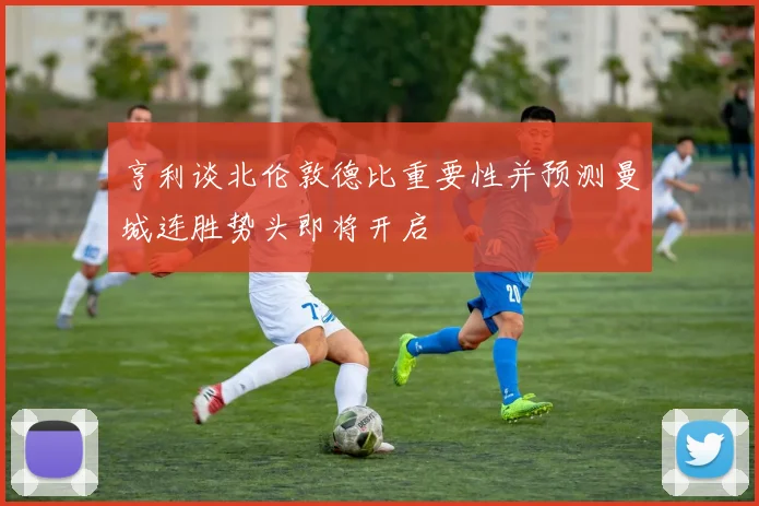 亨利谈北伦敦德比重要性并预测曼城连胜势头即将开启