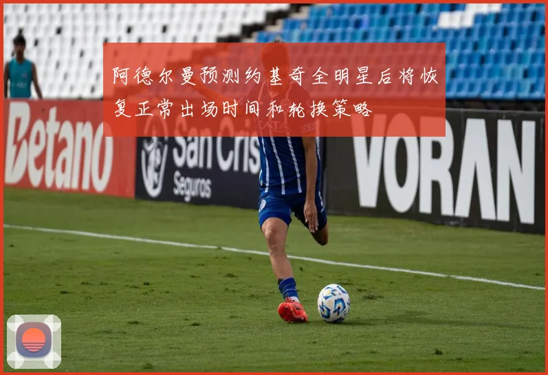 阿德尔曼预测约基奇全明星后将恢复正常出场时间和轮换策略