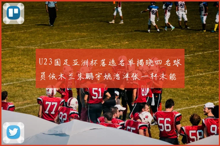 U23国足亚洲杯落选名单揭晓四名球员依木兰朱鹏宇姚浩洋张一轩未能入选